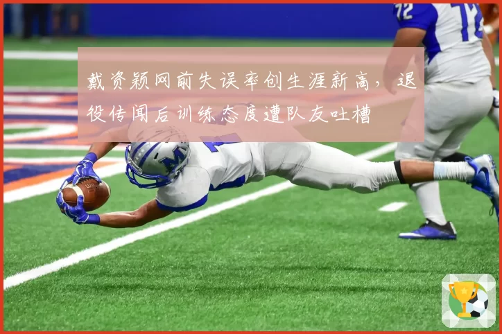 戴资颖网前失误率创生涯新高，退役传闻后训练态度遭队友吐槽