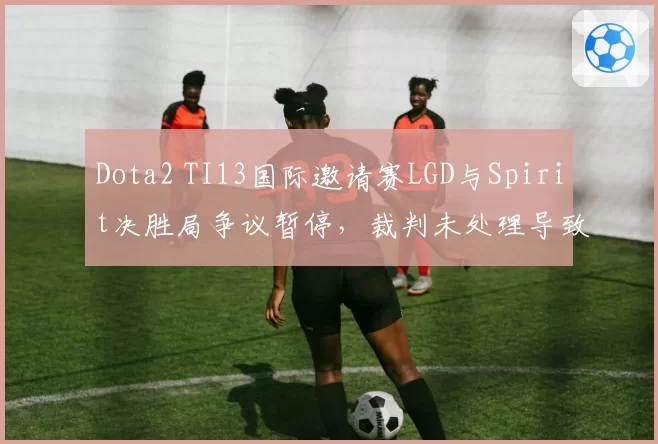 Dota2 TI13国际邀请赛LGD与Spirit决胜局争议暂停，裁判未处理导致选手心态崩溃