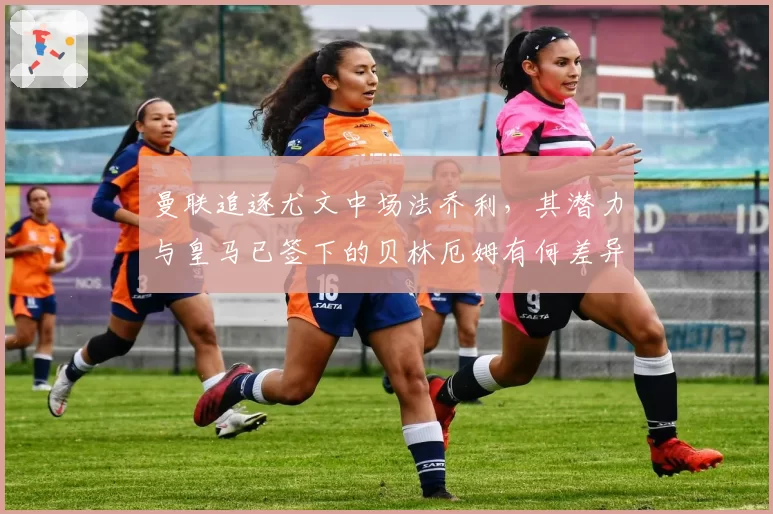 曼联追逐尤文中场法乔利，其潜力与皇马已签下的贝林厄姆有何差异？