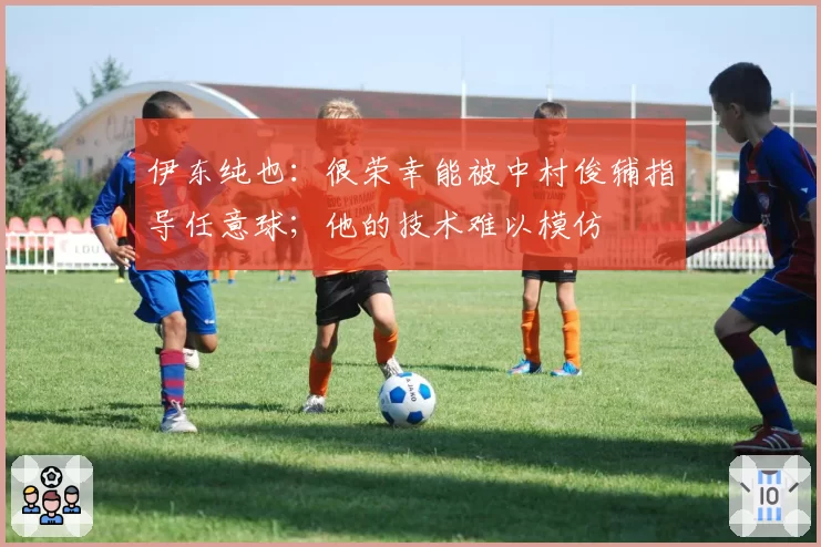 伊东纯也：很荣幸能被中村俊辅指导任意球；他的技术难以模仿