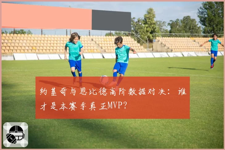 约基奇与恩比德高阶数据对决：谁才是本赛季真正MVP？