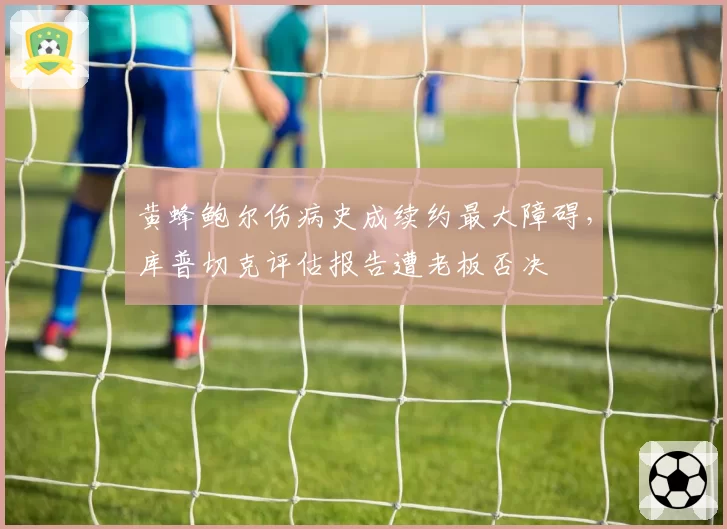 黄蜂鲍尔伤病史成续约最大障碍，库普切克评估报告遭老板否决
