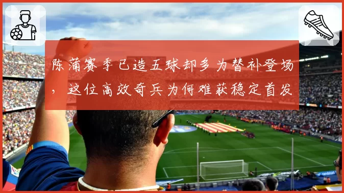 陈蒲赛季已造五球却多为替补登场,这位高效奇兵为何难获稳定首发?