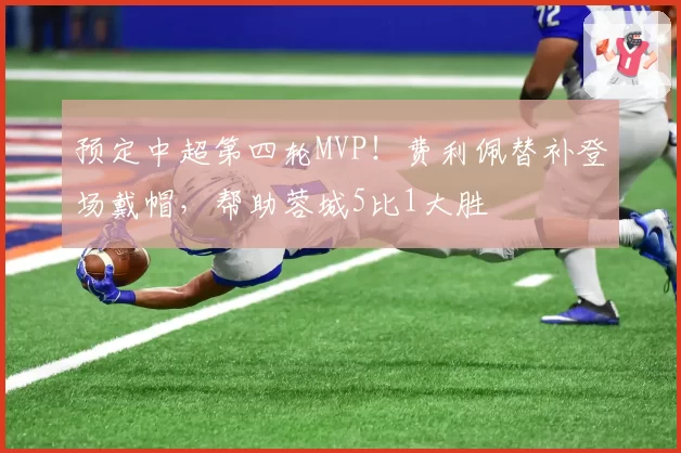 预定中超第四轮MVP！费利佩替补登场戴帽，帮助蓉城5比1大胜