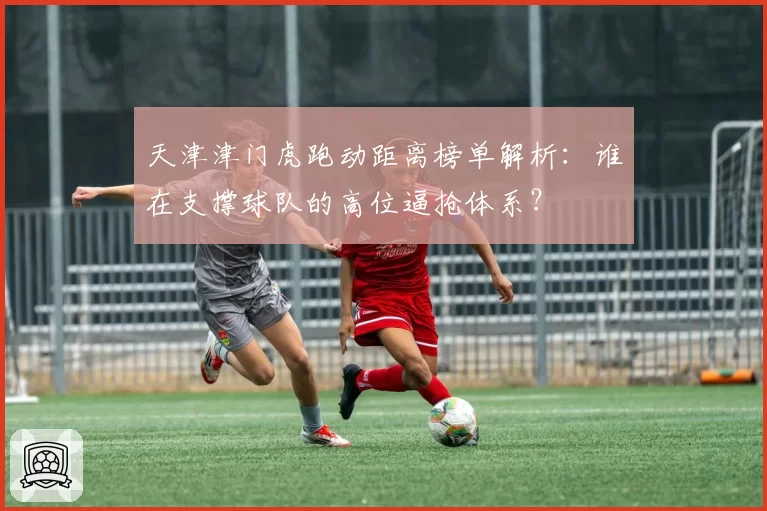 天津津门虎跑动距离榜单解析:谁在支撑球队的高位逼抢体系?