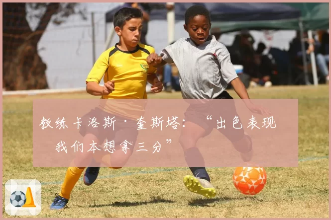 教练卡洛斯·奎斯塔：“出色表现，我们本想拿三分”