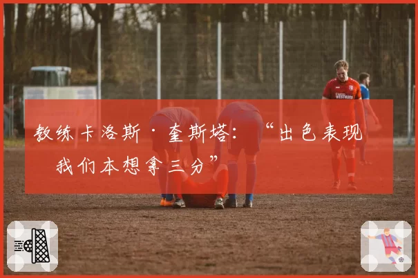 教练卡洛斯·奎斯塔：“出色表现，我们本想拿三分”