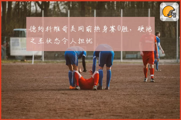 德约科维奇美网前热身赛0胜,硬地之王状态令人担忧