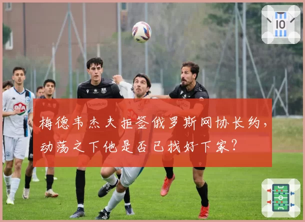 梅德韦杰夫拒签俄罗斯网协长约,动荡之下他是否已找好下家?