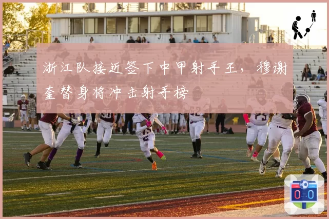 浙江队接近签下中甲射手王，穆谢奎替身将冲击射手榜