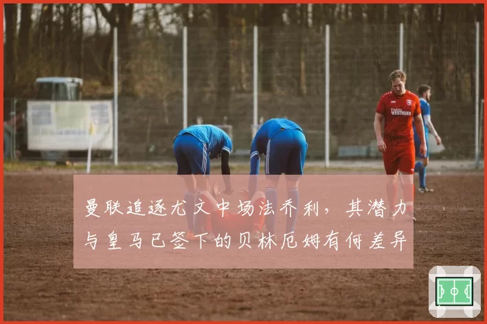 曼联追逐尤文中场法乔利，其潜力与皇马已签下的贝林厄姆有何差异？