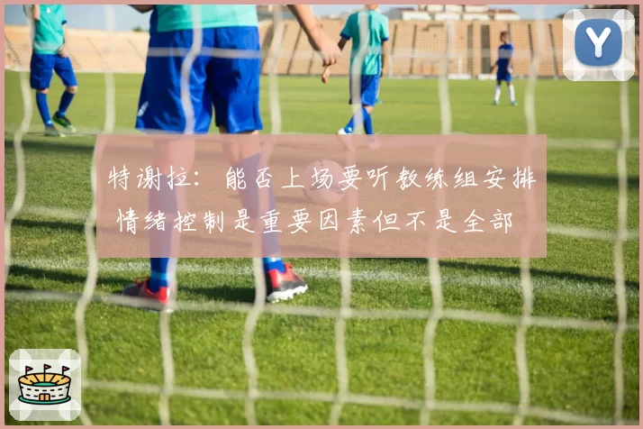 特谢拉:能否上场要听教练组安排 情绪控制是重要因素但不是全部