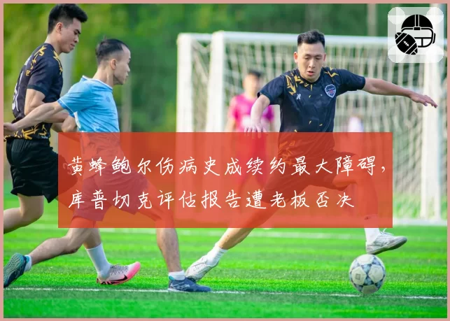 黄蜂鲍尔伤病史成续约最大障碍，库普切克评估报告遭老板否决