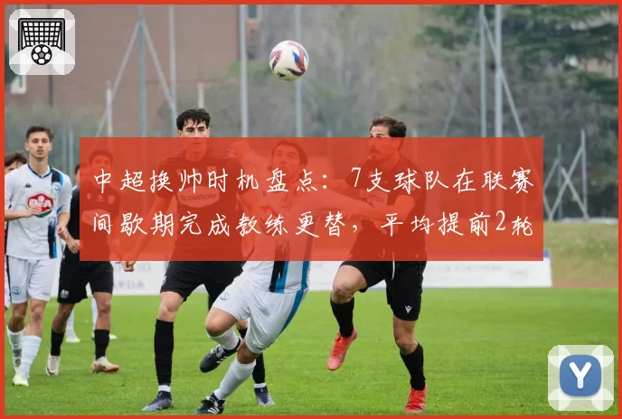 中超换帅时机盘点：7支球队在联赛间歇期完成教练更替，平均提前2轮