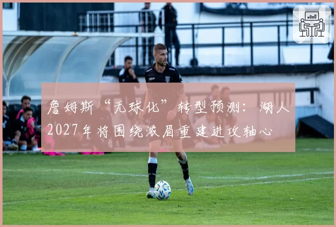 詹姆斯“无球化”转型预测：湖人2027年将围绕浓眉重建进攻轴心