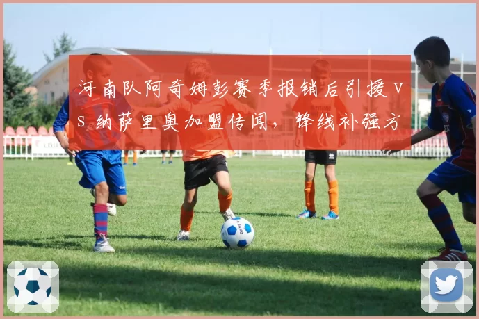 河南队阿奇姆彭赛季报销后引援 vs 纳萨里奥加盟传闻，锋线补强方向分歧？