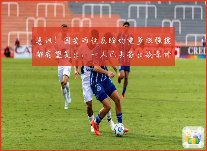 喜讯！国安两位急盼的重量级强援都有望复出，一人已具备出战条件