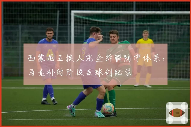西蒙尼五换人完全拆解防守体系，马竞补时阶段丢球创纪录