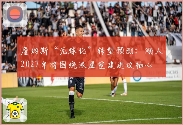 詹姆斯“无球化”转型预测：湖人2027年将围绕浓眉重建进攻轴心