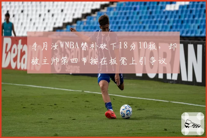 李月汝WNBA替补砍下18分10板,却被主帅第四节按在板凳上引争议