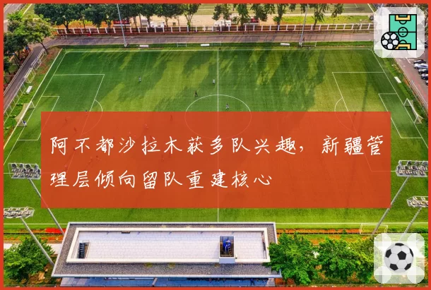 阿不都沙拉木获多队兴趣，新疆管理层倾向留队重建核心