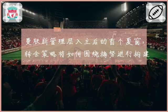 曼联新管理层入主后的首个夏窗，转会策略将如何围绕梅努进行构建？