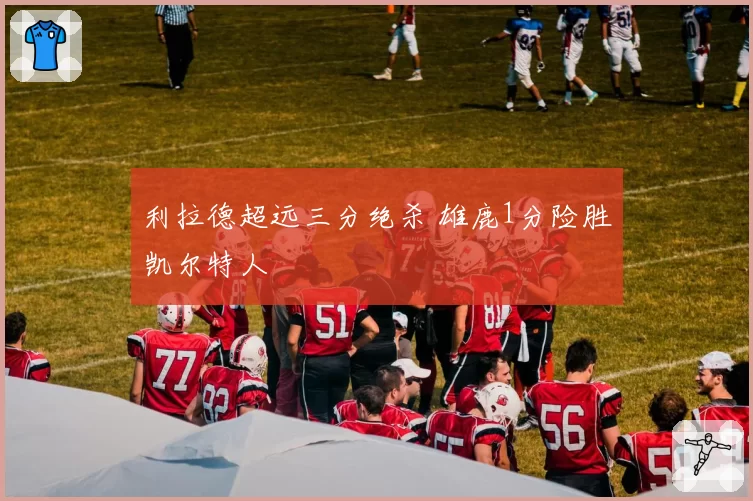 利拉德超远三分绝杀 雄鹿1分险胜凯尔特人