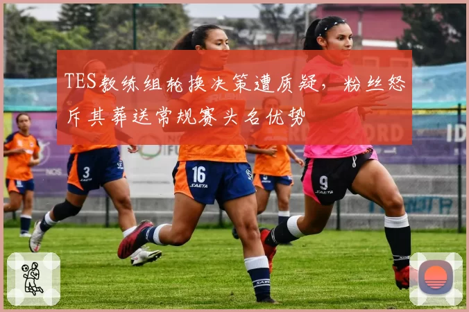 TES教练组轮换决策遭质疑，粉丝怒斥其葬送常规赛头名优势