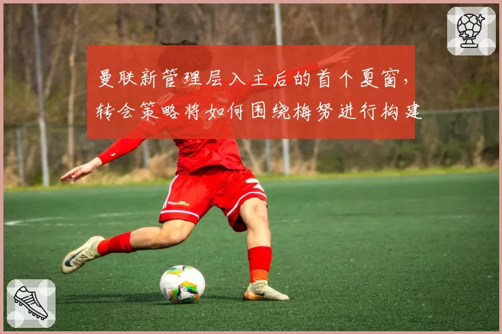 曼联新管理层入主后的首个夏窗，转会策略将如何围绕梅努进行构建？