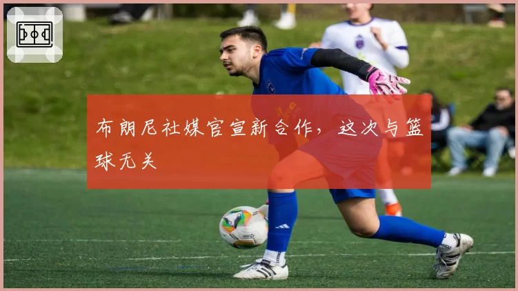 布朗尼社媒官宣新合作，这次与篮球无关
