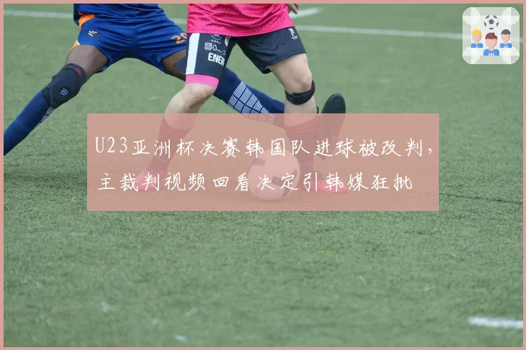 U23亚洲杯决赛韩国队进球被改判，主裁判视频回看决定引韩媒狂批