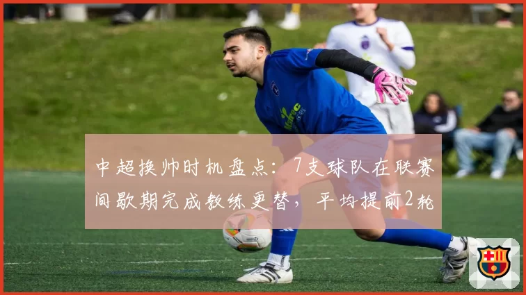 中超换帅时机盘点：7支球队在联赛间歇期完成教练更替，平均提前2轮