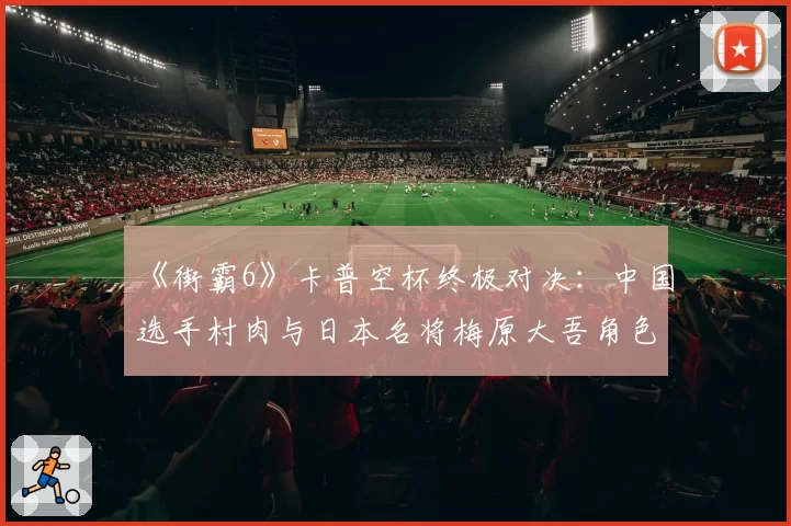 《街霸6》卡普空杯终极对决：中国选手村肉与日本名将梅原大吾角色池对比