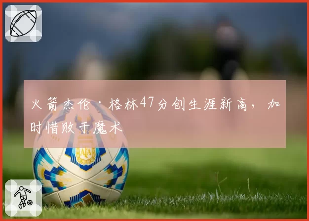 火箭杰伦·格林47分创生涯新高，加时惜败于魔术