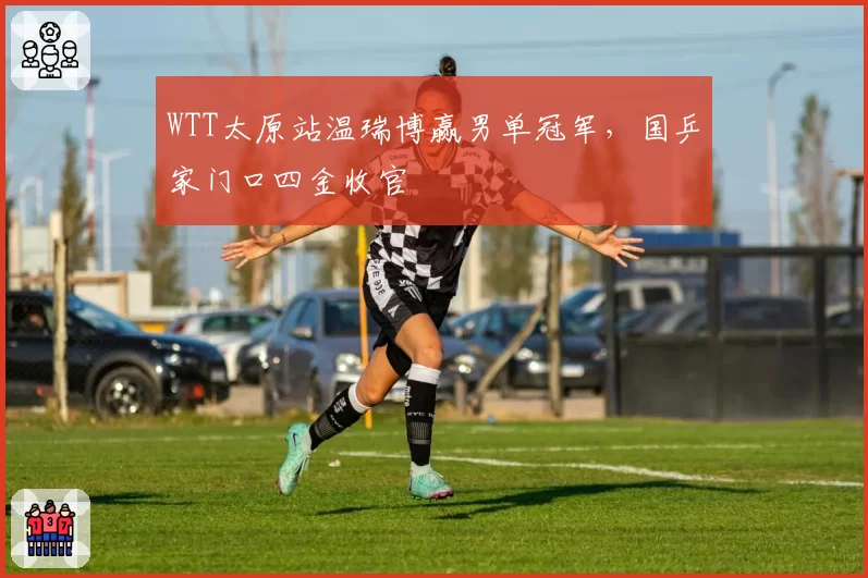 WTT太原站温瑞博赢男单冠军,国乒家门口四金收官