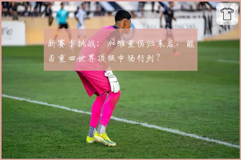 新赛季挑战：加维重伤归来后，能否重回世界顶级中场行列？