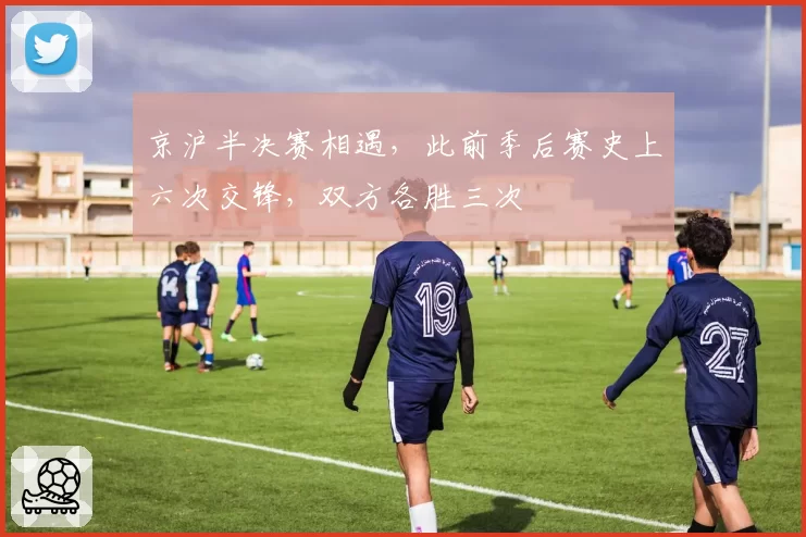 京沪半决赛相遇，此前季后赛史上六次交锋，双方各胜三次