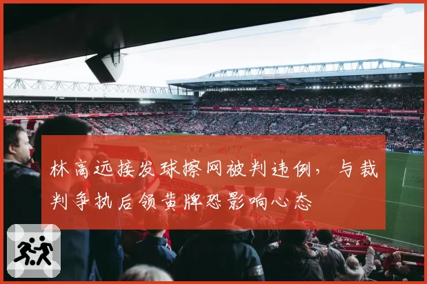 林高远接发球擦网被判违例，与裁判争执后领黄牌恐影响心态