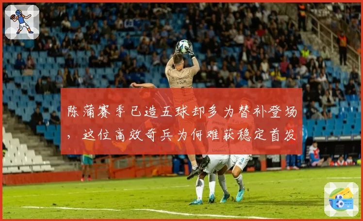 陈蒲赛季已造五球却多为替补登场，这位高效奇兵为何难获稳定首发？