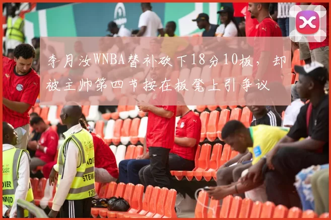 李月汝WNBA替补砍下18分10板,却被主帅第四节按在板凳上引争议
