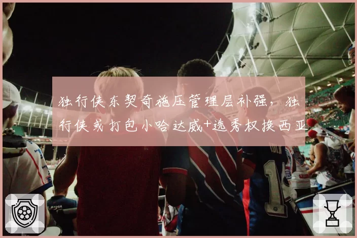 独行侠东契奇施压管理层补强，独行侠或打包小哈达威+选秀权换西亚卡姆