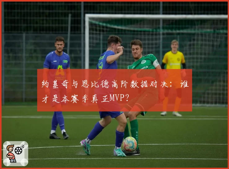 约基奇与恩比德高阶数据对决：谁才是本赛季真正MVP？