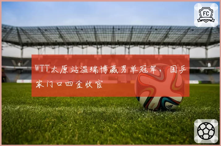 WTT太原站温瑞博赢男单冠军,国乒家门口四金收官