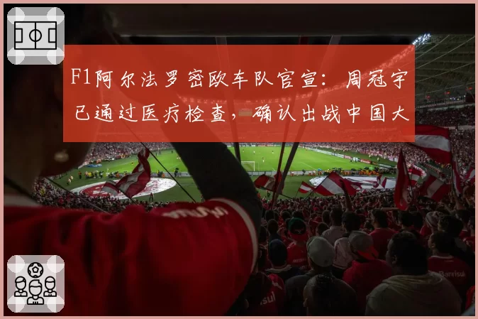 F1阿尔法罗密欧车队官宣:周冠宇已通过医疗检查,确认出战中国大奖赛