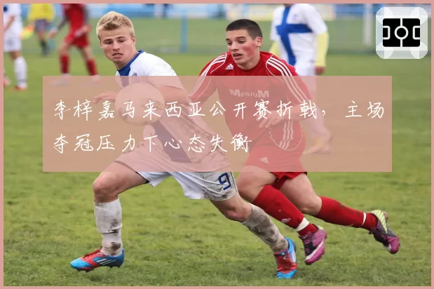 李梓嘉马来西亚公开赛折戟,主场夺冠压力下心态失衡