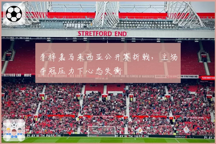 李梓嘉马来西亚公开赛折戟,主场夺冠压力下心态失衡