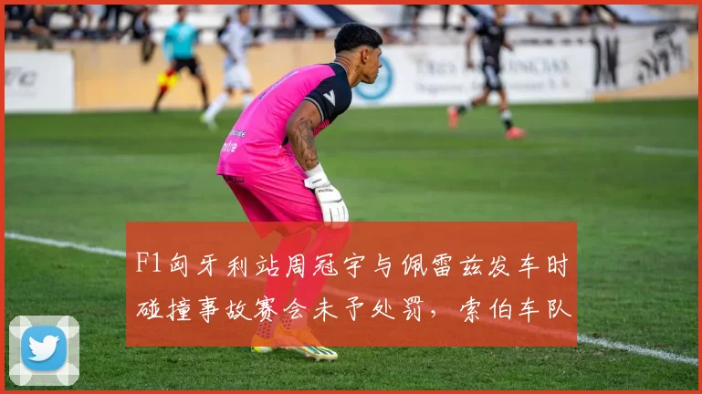 F1匈牙利站周冠宇与佩雷兹发车时碰撞事故赛会未予处罚，索伯车队公开质疑判罚公平性