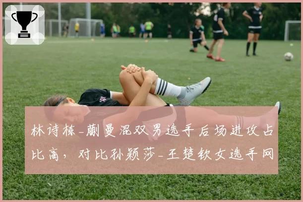 林诗栋_蒯曼混双男选手后场进攻占比高，对比孙颖莎_王楚钦女选手网前封网更均衡