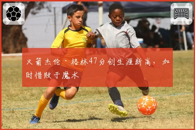 火箭杰伦·格林47分创生涯新高，加时惜败于魔术