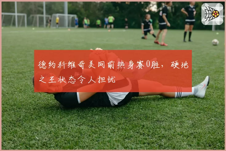 德约科维奇美网前热身赛0胜，硬地之王状态令人担忧
